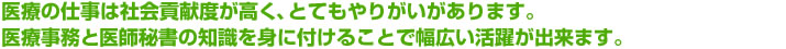 医療の仕事は社会貢献度が高く、とてもやりがいがあります。医療事務と医師秘書の知識を身に付けることで幅広い活躍が出来ます。