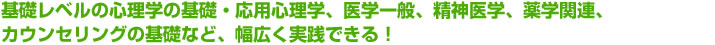 基礎レベルの心理学の基礎・応用心理学、医学一般、精神医学、薬学関連、カウンセリングの基礎など、幅広く実践できる!