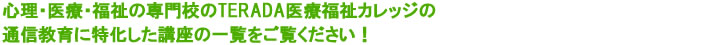 心理・医療・福祉の専門校のTERADA医療福祉カレッジの通信教育に特化した講座の一覧をご覧ください